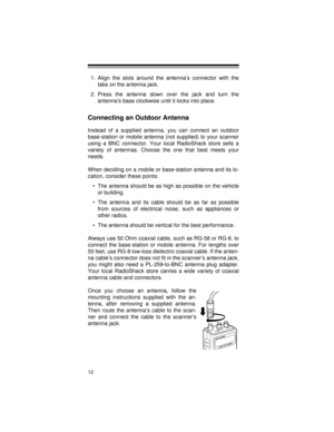 Page 1212
1. Align the slots around the antenna’s connector with the
tabs on the antenna jack.
2. Press the antenna down over the jack and turn the
antenna’s base clockwise until it locks into place.
Connecting an Outdoor Antenna
Instead of a supplied antenna, you can connect an outdoor
base-station or mobile antenna (not supplied) to your scanner
using a BNC connector. Your local RadioShack store sells a
variety of antennas. Choose the one that best meets your
needs.
When deciding on a mobile or base-station...