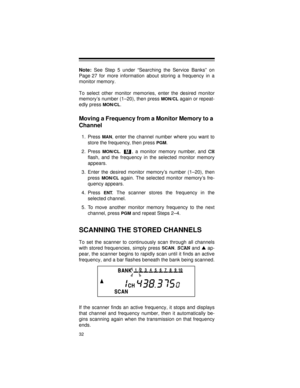 Page 3232
Note:
 See Step 5 under “Searching the Service Banks” on
Page 27 for more information about storing a frequency in a
monitor memory.
To select other monitor memories, enter the desired monitor
memory’s number (1–20), then press 
MON/CL again or repeat-
edly press 
MON/CL.
Moving a Frequency from a Monitor Memory to a 
Channel
1. Press MAN, enter the channel number where you want to
store the frequency, then press 
PGM.
2. Press 
MON/CL.  , a monitor memory number, and CH
flash, and the frequency in...