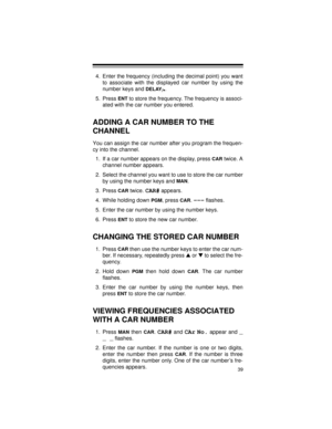 Page 3939
4. Enter the frequency (including the decimal point) you want
to associate with the displayed car number by using the
number keys and 
DELAY
/•.
5. Press 
ENT to store the frequency. The frequency is associ-
ated with the car number you entered.
ADDING A CAR NUMBER TO THE 
CHANNEL
You can assign the car number after you program the frequen-
cy into the channel.
1. If a car number appears on the display, press 
CAR twice. A
channel number appears.
2. Select the channel you want to use to store the car...