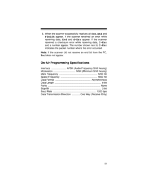 Page 5151
5. When the scanner successfully receives all data, End and
FiniSh appear. If the scanner received an error while
receiving data, 
End and d-Err appear. If the scanner
received a checksum error while receiving data, 
C-Err
and a number appear. The number shown next to C-Err
indicates the packet number where the error occurred.
Note:
 If the scanner did not receive an end bit from the PC,
End does not appear.
On-Air Programming Specifications
Interface  ......................  AFSK (Audio Frequency...