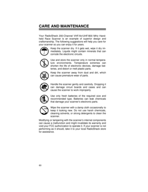 Page 6060
CARE AND MAINTENANCE
Your RadioShack 
200-Channel VHF/Air/UHF/800 MHz Hand-
held Race Scanner is an example of superior design and
craftsmanship. The following suggestions will help you care for
your scanner so you can enjoy it for years.
Keep the scanner dry. If it gets wet, wipe it dry im-
mediately. Liquids might contain minerals that can
corrode the electronic circuits.
Use and store the scanner only in normal tempera-
ture environments. Temperature extremes can
shorten the life of electronic...