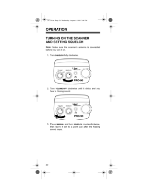 Page 2020
OPERATION 
TURNING ON THE SCANNER
AND SETTING SQUELCH
Note:
 Make sure the scanners antenna is connected
before you turn it on.
1. Turn 
SQUELCH fully clockwise.
2. Turn 
VOLUME/OFF clockwise until it clicks and you
hear a hissing sound.
3. Press 
MANUAL and turn SQUELCH counterclockwise,
then leave it set to a point just after the hissing
sound stops.
20-520.fm  Page 20  Wednesday, August 4, 1999  3:06 PM 