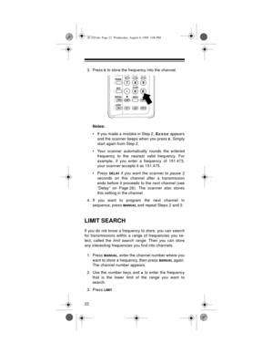 Page 2222
3. Press E to store the frequency into the channel.
Notes:
• If you made a mistake in Step 2, 
Error appears
and the scanner beeps when you press 
E. Simply
start again from Step 2. 
• Your scanner automatically rounds the entered
frequency to the nearest valid frequency. For
example, if you enter a frequency of 151.473,
your scanner accepts it as 151.475.
•Press 
DELAY if you want the scanner to pause 2
seconds on this channel after a transmission
ends before it proceeds to the next channel (see...