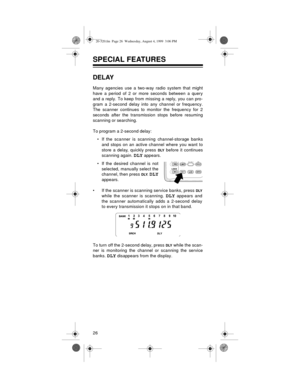 Page 2626
SPECIAL FEATURES
DELAY
Many agencies use a two-way radio system that might
have a period of 2 or more seconds between a query
and a reply. To keep from missing a reply, you can pro-
gram a 2-second delay into any channel or frequency.
The scanner continues to monitor the frequency for 2
seconds after the transmission stops before resuming
scanning or searching.
To program a 2-second delay:
• If the scanner is scanning channel-storage banks
and stops on an active channel where you want to
store a...