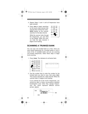 Page 3636
5. Repeat Steps 3 and 4 until all frequencies have
been entered.
6. Press 
SRCH to begin searching
for the trunk’s data channel (the
channel that controls the trunk).
SRCH flashes as the scanner
searches for the data channel.
While 
the scanner looks through
the frequencies, you see them
on the display. When the scan-
ner finds the data channel, it
begins trunk tracking.
SCANNING A TRUNKED BANK
You can scan one trunked bank at a time. Once you
have stored frequencies for a trunked system in one or...