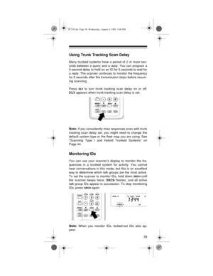 Page 3939
Using Trunk Tracking Scan Delay
Many trunked systems have a period of 2 or more sec-
onds between a query and a reply. You can program a
5-second delay to hold on an ID for 5 seconds to wait for
a reply. The scanner continues to monitor the frequency
for 5 seconds after the transmission stops before resum-
ing scanning.
Press 
DLY to turn trunk tracking scan delay on or off.
DLY appears when trunk tracking scan delay is set.
Note:
 If you consistently miss responses even with trunk
tracking scan delay...