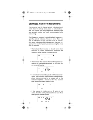 Page 4040
CHANNEL ACTIVITY INDICATORS
Your scanner has 20 channel activity indicators (bars)
which show the activity taking place on a trunked sys-
tem. You can see how many frequencies are being used
and generally monitor how much communication traffic
is occurring.
Each frequency you store in a trunking bank has a corre-
sponding activity indicator. However, since there are
only 20 indicators, but you can store up to 30 frequen-
cies, some indicators might indicate more than one fre-
quency if the trunked...