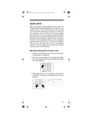 Page 4141
SCAN LISTS
When you program trunked frequencies into a bank (see
“Programming Trunked Frequencies” on Page 34), your
scanner sets up 5 scan lists into which you can store
your favorite IDs. Each list can contain up to 10 IDs, so
you can store a total of 50 IDs for each trunk tracking
bank (500 IDs if you use all banks as trunking banks!).
Scan lists help you organize trunking system users into
categories. For example, you might use List 1 for police
IDs, List 2 for fire department IDs, List 3 for...