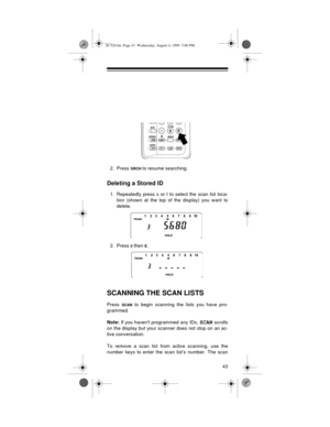 Page 4343
2. Press SRCH to resume searching.
Deleting a Stored ID
1. Repeatedly press s or t to select the scan list loca-
tion (shown at the top of the display) you want to
delete.
2. Press 
0 then E.
SCANNING THE SCAN LISTS
Press SCAN to begin scanning the lists you have pro-
grammed. 
Note:
 If you havent programmed any IDs, 
SCAN scrolls
on the display but your scanner does not stop on an ac-
tive conversation.
To remove a scan list from active scanning, use the
number keys to enter the scan list’s number....