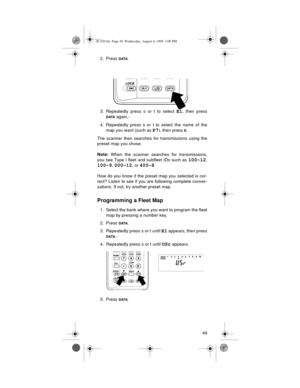 Page 4949 2. Press 
DATA.
3. Repeatedly press s or t to select 
E1, then press
DATA again.­
4. Repeatedly press s or t to select the name of the
map you want (such as 
P7), then press E.
The scanner then searches for transmissions using the
preset map you chose.
Note:
 When the scanner searches for transmissions,
you see Type I fleet and subfleet IDs such as 
100-12,
100-9, 000-12, or 400-8. 
How do you know if the preset map you selected is cor-
rect? Listen to see if you are following complete conver-...