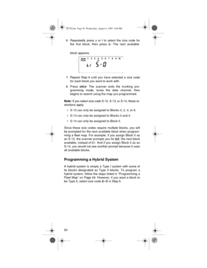 Page 50506. Repeatedly press s or t to select the size code for
the first block, then press 
E.­ The next available
block appears.
7. Repeat Step 6 until you have selected a size code
for each block you want to work with.
8. Press 
SRCH. The scanner exits the trunking pro-
gramming mode, tunes the data channel, then
begins to search using the map you programmed.
Note: 
If you select size code S-12, S-13, or S-14, these re-
strictions apply:
• S-12 can only be assigned to Blocks 0, 2, 4, or 6.
• S-13 can only be...