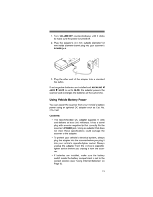 Page 1313
1. Turn VOLUME/OFF counterclockwise until it clicks
to make sure the power is turned off.
2. Plug the adapter’s 3.4 mm outside diameter/1.3
mm inside diameter barrel plug into your scanner’s
POWER jack. 
3. Plug the other end of the adapter into a standard
AC outlet.
If rechargeable batteries are installed and 
ALKALINE 
JACK  NI-CD
 is set to NI-CD, the adapter powers the
scanner and recharges the batteries at the same time.
Using Vehicle Battery Power
You can power the scanner from your vehicle’s...