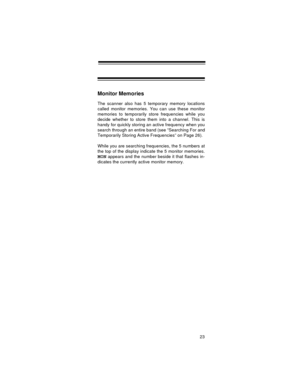 Page 2323
Monitor Memories
The scanner also has 5 temporary memory locations
called monitor memories. You can use these monitor
memories to temporarily store frequencies while you
decide whether to store them into a channel. This is
handy for quickly storing an active frequency when you
search through an entire band (see “Searching For and
Temporarily Storing Active Frequencies” on Page 26).
While you are searching frequencies, the 5 numbers at
the top of the display indicate the 5 monitor memories.
MON appears...