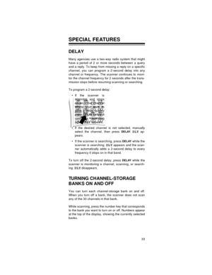 Page 3333
SPECIAL FEATURES
DELAY
Many agencies use a two-way radio system that might
have a period of 2 or more seconds between a query
and a reply. To keep from missing a reply on a specific
channel, you can program a 2-second delay into any
channel or frequency. The scanner continues to moni-
tor the channel frequency for 2 seconds after the trans-
mission stops before resuming scanning or searching.
To program a 2-second delay:
 If the scanner is
scanning and stops
on an active channel
where you want to...