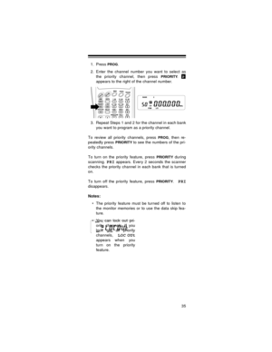 Page 3535
1. Press PROG.
2. Enter the channel number you want to select as
the priority channel, then press 
PRIORITY.
appears to the right of the channel number.
3. Repeat Steps 1 and 2 for the channel in each bank
you want to program as a priority channel.
To review all priority channels, press 
PROG, then re-
peatedly press 
PRIORITY to see the numbers of the pri-
ority channels.
To turn on the priority feature, press 
PRIORITY during
scanning. 
PRI appears. Every 2 seconds the scanner
checks the priority...