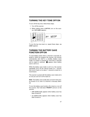 Page 3737
TURNING THE KEY TONE OFF/ON
To turn off the key tone, follow these steps.
1. Turn off the scanner.
2. While holding down 
L-OUT/S/S, turn on the scan-
ner. 
OFF bEEP appears.
To turn the key tone back on, repeat these steps. 
on
bEEP
 appears.
TURNING THE BATTERY SAVE 
FUNCTION OFF/ON
To save battery power when a channel is manually se-
lected or while you program the scanner, the scanner
automatically sets itself to a standby (battery save)
mode if no button is pressed for more than 5 seconds
and no...