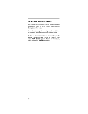 Page 3838
SKIPPING DATA SIGNALS
You can set the scanner so it skips nonmodulated or
data signals (such as fax or modem transmissions)
during a search or scan.
Note:
 Since data signals are not generally found in the
air band, this feature does not work in the air band.
To turn on the data skip feature, be sure the priority
feature is turned off (see “Priority” on Page 34), then
press  .    appears. To turn off the feature,
press   again.   disappears.
DATADATADATADATA 