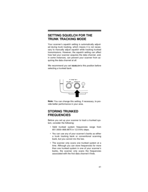 Page 4141
SETTING SQUELCH FOR THE 
TRUNK TRACKING MODE
Your scanner’s squelch setting is automatically adjust-
ed during trunk tracking, which means it is not neces-
sary to manually adjust squelch while tracking trunked
transmissions. However, the squelch setting can affect
how fast your scanner acquires the data channel, and,
in some instances, can prevent your scanner from ac-
quiring the data channel at all.
We recommend you set 
SQUELCH to this position before
selecting a trunked bank.
Note:
 You can...