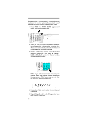 Page 4242
Before scanning a trunked system’s transmissions, you
must store the trunked system’s frequencies in one of
the banks in your scanner by following these steps.
1. Press 
PROG then TRUNK.TRUNK appears and
one or more bank numbers flash.
2. Select the bank you want to store the trunked sys-
tem’s frequencies in by pressing a number key.
The scanner automatically selects the first channel
in the bank when you select the bank.
3. Use the number keys to enter one of the trunked
system’s frequencies, then...