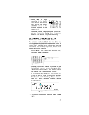 Page 4343
6. Press SRC to begin
searching for the trunk’s
data channel (the channel
that controls the trunk).
SEARCH flashes as the
scanner searches for the
data channel.
While the scanner looks through the frequencies,
you see them on the display. When the scanner
finds the data channel, it begins trunk tracking.
SCANNING A TRUNKED BANK
You can scan one trunked bank at a time. Once you
have stored frequencies for a trunked system in one or
more of the 5 available banks and you are scanning
conventional...