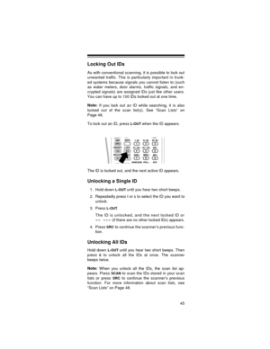 Page 4545
Locking Out IDs
As with conventional scanning, it is possible to lock out
unwanted traffic. This is particularly important in trunk-
ed systems because signals you cannot listen to (such
as water meters, door alarms, traffic signals, and en-
crypted signals) are assigned IDs just like other users.
You can have up to 100 IDs locked out at one time.
Note: 
If you lock out an ID while searching, it is also
locked out of the scan list(s). See “Scan Lists” on
Page 48.
To lock out an ID, press 
L-OUT when...