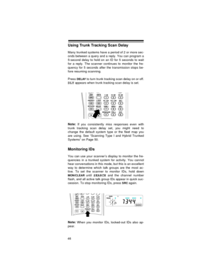 Page 4646
Using Trunk Tracking Scan Delay
Many trunked systems have a period of 2 or more sec-
onds between a query and a reply. You can program a
5-second delay to hold on an ID for 5 seconds to wait
for a reply. The scanner continues to monitor the fre-
quency for 5 seconds after the transmission stops be-
fore resuming scanning.
Press 
DELAY to turn trunk tracking scan delay on or off.
DLY appears when trunk tracking scan delay is set.
Note:
 If you consistently miss responses even with
trunk tracking scan...