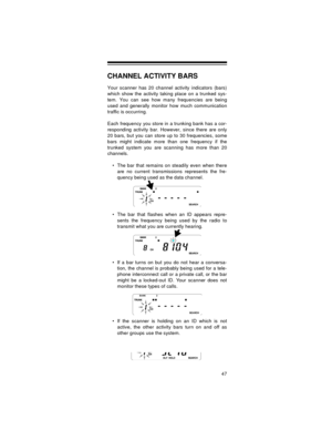Page 4747
CHANNEL ACTIVITY BARS
Your scanner has 20 channel activity indicators (bars)
which show the activity taking place on a trunked sys-
tem. You can see how many frequencies are being
used and generally monitor how much communication
traffic is occurring.
Each frequency you store in a trunking bank has a cor-
responding activity bar. However, since there are only
20 bars, but you can store up to 30 frequencies, some
bars might indicate more than one frequency if the
trunked system you are scanning has...