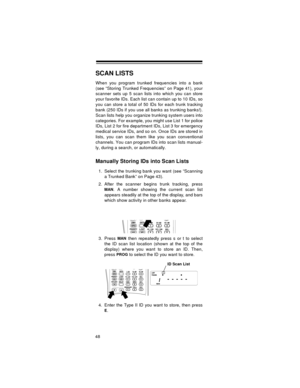 Page 4848
SCAN LISTS
When you program trunked frequencies into a bank
(see “Storing Trunked Frequencies” on Page 41), your
scanner sets up 5 scan lists into which you can store
your favorite IDs. Each list can contain up to 10 IDs, so
you can store a total of 50 IDs for each trunk tracking
bank (250 IDs if you use all banks as trunking banks!).
Scan lists help you organize trunking system users into
categories. For example, you might use List 1 for police
IDs, List 2 for fire department IDs, List 3 for...