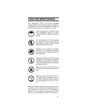 Page 6767
CARE AND MAINTENANCE
Your RadioShack PRO-91 150-Channel Handheld
Trunking Scanner is an example of superior design and
craftsmanship. The following suggestions will help you
care for your scanner so you can enjoy it for years. 
Keep the scanner dry. If it gets wet, wipe
it dry immediately. Liquids can contain
minerals that can corrode the electronic
circuits.
Use only batteries of the recommended
size and type. Always remove old and
weak batteries. They can leak chemicals
that destroy electronic...