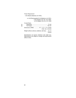 Page 6969Power Requirement:
  4 AA Alkaline Batteries (6.0 VDC),
          or 4 AA Rechargeable Ni-Cd Batteries (4.8 VDC),
                                 or AC Adapter (Cat. No. 273-1665),
                                  or DC Adapter (Cat. No. 270-1560)
Current Drain:
Squelched ..................................................  70 mA
Full Output  ...............................................  180 mA
Dimensions (HWD)  ...............  6
1/4× 21/2× 19/16 Inches
(158 × 63 × 40 mm)
Weight (without antenna,...