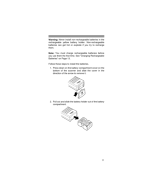 Page 1111
Warning: Never install non-rechargeable batteries in the
rechargeable yellow battery holder. Non-rechargeable
batteries can get hot or explode if you try to recharge
them.
Note: You must charge rechargeable batteries before
you use them the first time. See “Charging Rechargeable
Batteries” on Page 13.
Follow these steps to install the batteries.
1. Press down on the battery compartment cover on the
bottom of the scanner and slide the cover in the
direction of the arrow to remove it.
2. Pull out and...