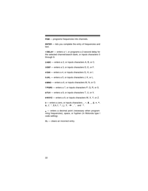 Page 2222
PGM — programs frequencies into channels.
ENTER — lets you complete the entry of frequencies and
text.
1/DELAY — enters a 1, or programs a 2-second delay for
the selected channel/search bank, or inputs characters 0
through 9.
2/ABC — enters a 2, or inputs characters A, B, or C.
3/DEF — enters a 3, or inputs characters D, E, or F.
4/GHI — enters a 4, or inputs characters G, H, or I.
5/JKL — enters a 5, or inputs characters J, K, or L.
6/MNO — enters a 6, or inputs characters M, N, or O.
7/PQRS — enters...