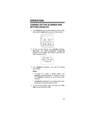 Page 3535
OPERATION
TURNING ON THE SCANNER AND 
SETTING SQUELCH
1. Turn SQUELCH fully counterclockwise until the indi-
cator points to 
MIN before you turn on the scanner.
2. To turn on the scanner, turn 
VOLUME clockwise.
Welcome To Multi-System Trunking
appears on the display. After about 3 seconds, you
hear a hissing sound.
3. Turn 
SQUELCH clockwise, just until the hissing
sound stops.
Notes: 
• To listen to a weak or distant station, turn
SQUELCH counterclockwise. If reception is poor,
turn 
SQUELCH...