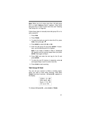 Page 6161
Note: When you try to store more than 100 talk group
ID’s in a bank, 
Memory full! appears. Clear some
talk group ID’s in order to store new ones (see “Clearing
Talk Group ID’s” on Page 62).
Follow these steps to manually store talk group ID’s or to
edit a stored ID.
1. Press 
PGM.
2. Press 
TRUNK.
3. To select the bank you want to store the ID to, press
FUNC, then press   or  .
4. Press 
MODE to select LT, MO, or ED.
5. Enter the talk group ID and press 
ENTER. If neces-
sary, use the decimal point...