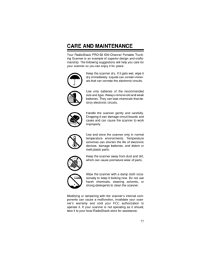 Page 7777
CARE AND MAINTENANCE
Your RadioShack PRO-92 500-Channel Portable Trunk-
ing Scanner is an example of superior design and crafts-
manship. The following suggestions will help you care for
your scanner so you can enjoy it for years. 
Keep the scanner dry. If it gets wet, wipe it
dry immediately. Liquids can contain miner-
als that can corrode the electronic circuits.
Use only batteries of the recommended
size and type. Always remove old and weak
batteries. They can leak chemicals that de-
stroy...