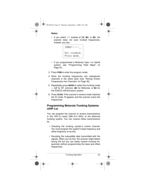 Page 5151Trunking Operation
Notes:
 
• If you select 
-- instead of LT, MO, or ED, the
scanner does not scan trunked frequencies.
Instead, you see:
• If you programmed a Motorola Type I or Hybrid
system, see “Programming Fleet Maps” on
Page 53.
3. Press 
PGM to enter the program mode.
4. Store the trunking frequencies into subsequent
channels in the same bank (see “Storing Known
Frequencies into Channels” on Page 30).
5. Repeatedly press 
MODE to select the trunking mode
— 
LT for EF Johnson, MO for Motorola,...