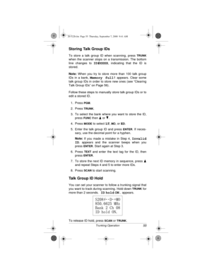Page 5555Trunking Operation
Storing Talk Group IDs
To store a talk group ID when scanning, press TRUNK
when the scanner stops on a transmission. The bottom
line changes to 
ID#XXXX, indicating that the ID is
stored.
Note:
 When you try to store more than 100 talk group
IDs in a bank, 
Memory full! appears. Clear some
talk group IDs in order to store new ones (see “Clearing
Talk Group IDs” on Page 56).
Follow these steps to manually store talk group IDs or to
edit a stored ID.
1. Press 
PGM.
2. Press 
TRUNK.
3....