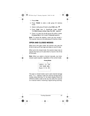 Page 5757Trunking Operation
1. Press PGM.
2. Press 
TRUNK to enter a talk group ID memory
mode.
3. Select a talk group ID bank using 
FUNC,   or  .
4. Press 
FUNC then 3. Confirm list clear
?1=YES
 Press other key for NO. appears.
5. Press 
1 to clear the all talk group IDs within a bank.
Please Wait then List Cleared appears.
Note:
 To cancel the deletion, press any key except 
1.
The scanner returns to the talk group ID memory mode.
OPEN AND CLOSED MODES
When set to the open mode, the scanner only uses the
ID...