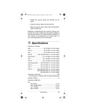 Page 6969Specifications
• Handle the scanner gently and carefully. Do not
drop it.
• Keep the scanner away from dust and dirt.
• Wipe the scanner with a damp cloth occasionally to
keep it looking new.
Modifying or tampering with the scanner’s internal com-
ponents can cause a malfunction and might invalidate its
warranty and void your FCC authorization to operate it. If
your scanner is not performing as it should, take it to
your local RadioShack store for assistance. 
ˆSpecifications
Frequency Coverage:
Ham...