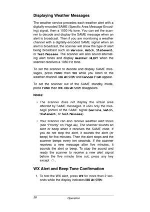 Page 3838
Operation
Displaying Weather Messages
The weather service precedes each weather alert with a
digitally-encoded SAME (Specific Area Message Encod-
ing) signal, then a 1050 Hz tone. You can set the scan-
ner to decode and display the SAME message when an
alert is broadcast. Then if you are monitoring a weather
channel with a digitally-encoded SAME signal when an
alert is broadcast, the scanner will show the type of alert
being broadcast such as 
38IE@E>
38IE@E>38IE@E> 38IE@E>, 38K:?
38K:?38K:? 38K:?, /K8K