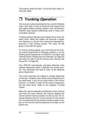 Page 5050
Trunking Operation
The scanner sends the data. To exit the clone mode, re-
move the cable.
ˆTrunking Operation
The scanner tracks transmissions that use the Motorola
Type I and Type II (such as Smartnet and Privacy Plus)
and hybrid analog trunking systems, plus GE/Ericsson
(EDACS) type systems extensively used in many com-
munication systems.
Trunking systems allocate a few frequencies to many dif-
ferent users. When the mobile unit transmits a signal,
one frequency is chosen from among the allocated...