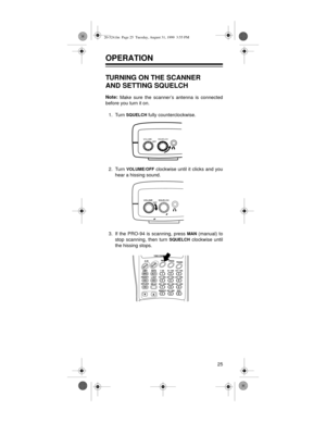 Page 2525
OPERATION 
TURNING ON THE SCANNER
AND SETTING SQUELCH
Note:
 Make sure the scanner’s antenna is connected
before you turn it on.
1. Turn 
SQUELCH fully counterclockwise.
2. Turn 
VOLUME/OFF clockwise until it clicks and you
hear a hissing sound.
3. If the PRO-94 is scanning, press 
MAN (manual) to
stop scanning, then turn 
SQUELCH clockwise until
the hissing stops.
VOLUMESQUELCH
20-524.fm  Page 25  Tuesday, August 31, 1999  3:55 PM 