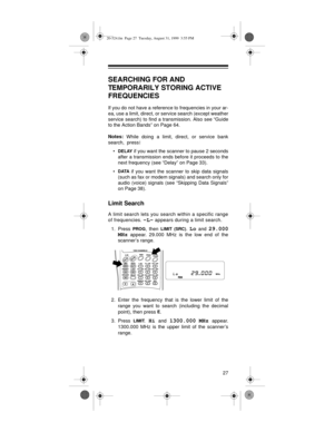 Page 2727
SEARCHING FOR AND 
TEMPORARILY STORING ACTIVE 
FREQUENCIES 
If you do not have a reference to frequencies in your ar-
ea, use a limit, direct, or service search (except weather
service search) to find a transmission. Also see “Guide
to the Action Bands” on Page 64.
Notes: 
While doing a limit, direct, or service bank
search,  press:
•
DELAY if you want the scanner to pause 2 seconds
after a transmission ends before it proceeds to the
next frequency (see “Delay” on Page 33).
•
DATA if you want the...