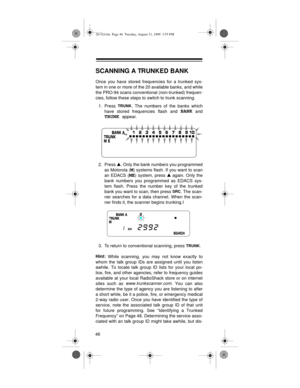 Page 4646
SCANNING A TRUNKED BANK
Once you have stored frequencies for a trunked sys-
tem in one or more of the 20 available banks, and while
the PRO-94 scans conventional (non-trunked) frequen-
cies, follow these steps to switch to trunk scanning. 
1. Press 
TRUNK. The numbers of the banks which
have stored frequencies flash and 
BANK and
TRUNK appear.
2. Press V
. Only the bank numbers you programmed
as Motorola (
M) systems flash. If you want to scan
an EDACS (
ME) system, press V
 again. Only the
bank...