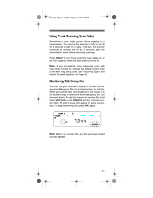 Page 5151
Using Trunk Scanning Scan Delay
Sometimes a user might pause before replying to a
transmission. You can set the scanner to hold on an ID
for 5 seconds to wait for a reply. That way, the scanner
continues to monitor the ID for 5 seconds after the
transmission stops before resuming scanning.
Press 
DELAY to turn trunk scanning scan delay on or
off. 
DLY appears when the scan delay is set to on.
Note:
 If you consistently miss responses even with
scan delay turned on, change the default system type
or...