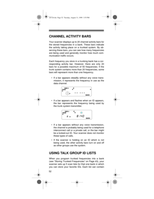 Page 5252
CHANNEL ACTIVITY BARS
Your scanner displays up to 20 channel activity bars for
the stored frequencies in a bank. These bars indicate
the activity taking place on a trunked system. By ob-
serving these bars, you can see how many frequencies
are being used and generally monitor how much com-
munication traffic occurs.
Each frequency you store in a trunking bank has a cor-
responding activity bar. However, there are only 20
bars for a possible maximum of 50 frequencies. If the
trunk system contains more...