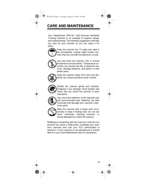 Page 7373
CARE AND MAINTENANCE
Modifying or tampering with the scanner’s internal com-
ponents can cause a malfunction, invalidate your scan-
ner’s warranty and void your FCC authorization to
operate it. If your scanner is not operating as it should,
take it to your local RadioShack store for assistance.Your RadioShack PRO-94 1000-Channel Handheld
Trunking Scanner is an example of superior design
and craftsmanship. The following suggestions will help
you care for your scanner so you can enjoy it for
years.
Keep...
