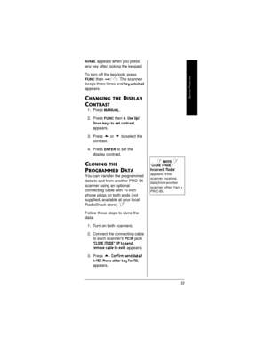 Page 53Special Features
53
locked.appears when you press
any key after locking the keypad.
To turn off the key lock, press
FUNCthen / . The scanner
beeps three times and
Key unlocked
appears.
CHANGING THE DISPLAY 
C
ONTRAST
1. PressMANUAL.
2. Press
FUNCthen9.Use Up/
Down keys to set contrast.
appears.
3. Press
orto select the
contrast.
4. Press
ENTERto set the
display contrast.
CLONING THE 
P
ROGRAMMED DATA 
You can transfer the programmed
data to and from another PRO-95
scanner using an optional
connecting...
