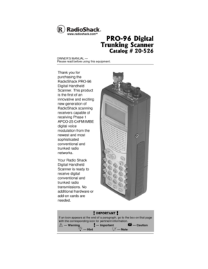 Page 1OWNER’S MANUAL —
Please read before using this equipment.
PRO-96 Digital
Trunking Scanner
Catalog # 20-526
www.radioshack.comSM
! IMPORTANT !
If an icon appears at the end of a paragraph, go to the box on that page
with the corresponding icon for pertinent information.
o — Warning!—Important—Caution
Ó—HintÔ—Note
Thank you for
purchasing the
RadioShack PRO-96
Digital Handheld
Scanner. This product
is the first of an
innovative and exciting
new generation of
RadioShack scanning
receivers capable of...