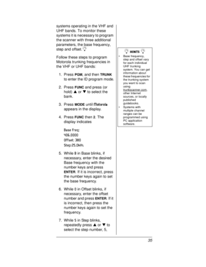 Page 3535 systems operating in the VHF and
UHF bands. To monitor these
systems it is necessary to program
the scanner with three additional
parameters, the base frequency,
step and offset.
Ó
Follow these steps to program
Motorola trunking frequencies in
the VHF or UHF bands:
1. Press
PGM, and thenTRUNK
to enter the ID program mode.
2. Press
FUNCand press (or
hold)SorTto select the
bank.
3. Press
MODEuntilMotorola
appears in the display.
4. Press
FUNCthen2.The
display indicates
Base Freq: 
406.0000
Offset: 380...